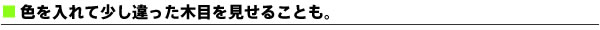 色を入れて少し違った木目を見せることも。